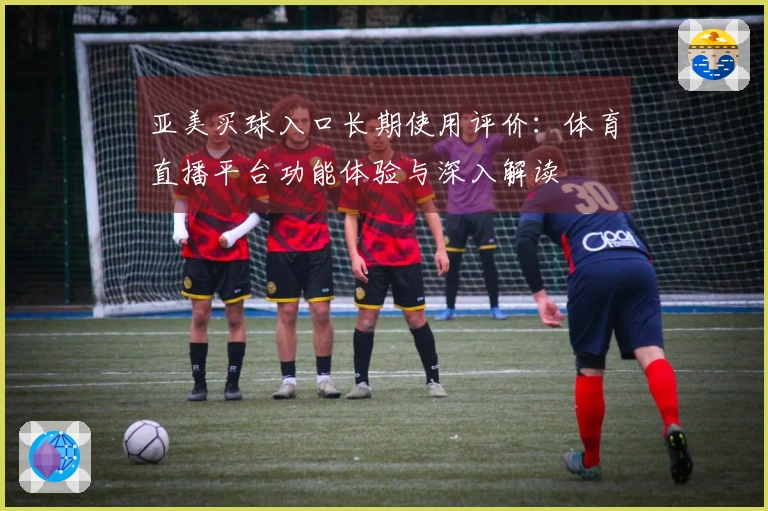 亚美买球入口长期使用评价：体育直播平台功能体验与深入解读